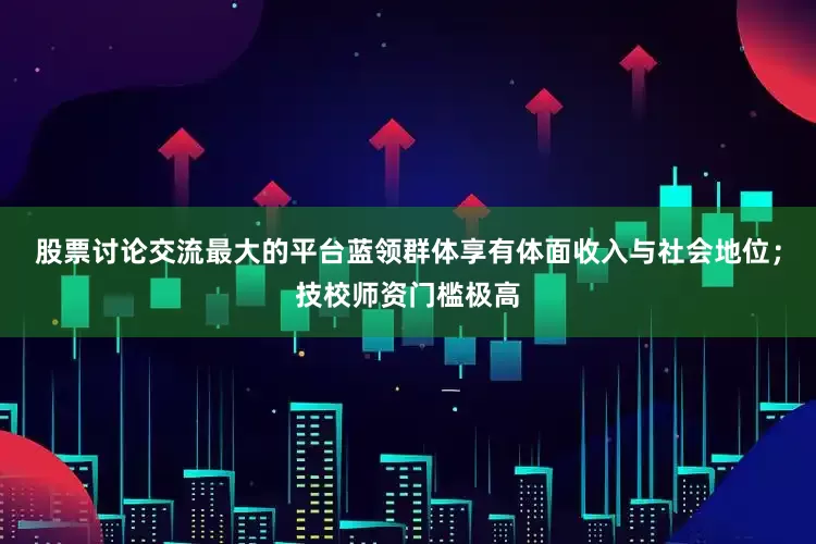 股票讨论交流最大的平台蓝领群体享有体面收入与社会地位；技校师资门槛极高