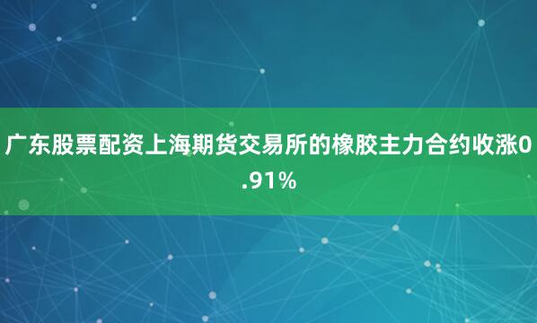 广东股票配资上海期货交易所的橡胶主力合约收涨0.91%