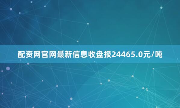 配资网官网最新信息收盘报24465.0元/吨