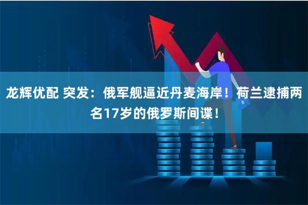 龙辉优配 突发：俄军舰逼近丹麦海岸！荷兰逮捕两名17岁的俄罗斯间谍！